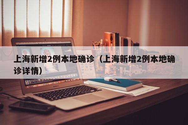 上海新增2例本地确诊(上海新增2例本地确诊详情)