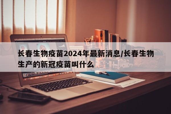 长春生物疫苗2024年最新消息/长春生物生产的新冠疫苗叫什么