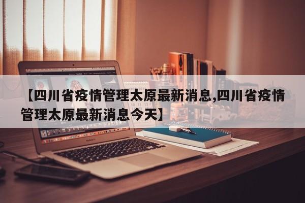 【四川省疫情管理太原最新消息,四川省疫情管理太原最新消息今天】