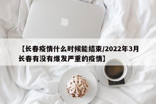 【长春疫情什么时候能结束/2022年3月长春有没有爆发严重的疫情】