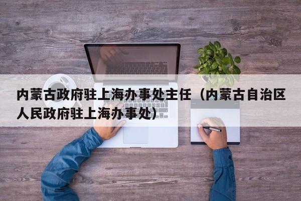 内蒙古政府驻上海办事处主任(内蒙古自治区人民政府驻上海办事处)