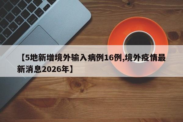 【5地新增境外输入病例16例,境外疫情最新消息2026年】