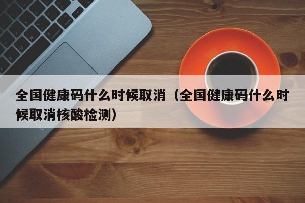 全国健康码什么时候取消(全国健康码什么时候取消核酸检测)
