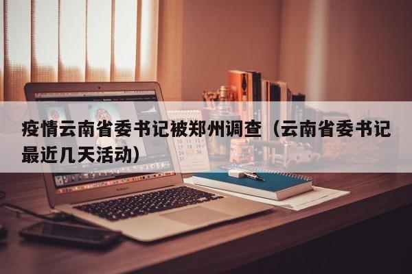 疫情云南省委书记被郑州调查(云南省委书记最近几天活动)